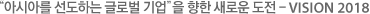 아시아를 선도하는 글로벌 기업을 향한 새로운 도전 VISION 2018.